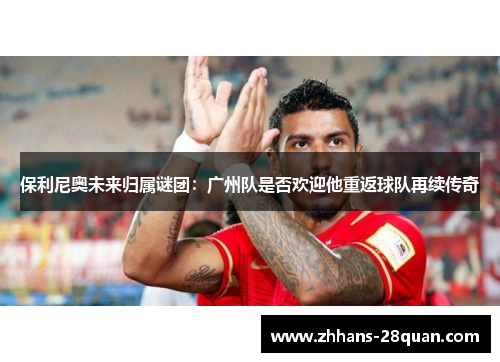 保利尼奥未来归属谜团：广州队是否欢迎他重返球队再续传奇